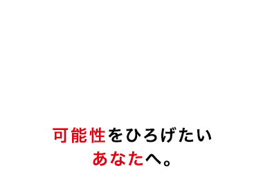 可能性をひろげたい
あなたへ。