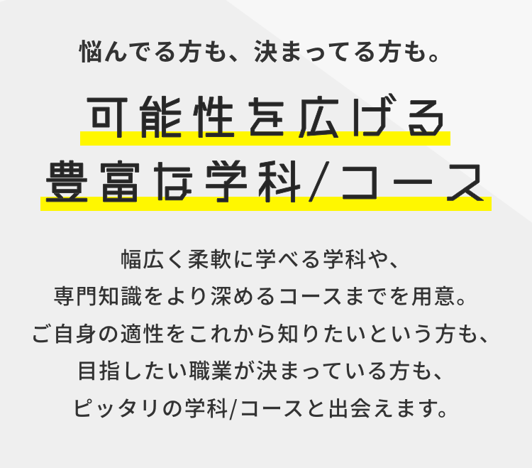 悩んでる方も、 決まってる方も。
可能性を広げる
豊富な学科 / コース