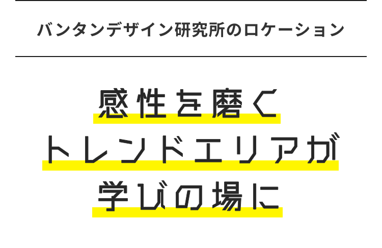 バンタンデザイン研究所のロケーション
感性を磨く
トレンドエリアガ
学びの場に