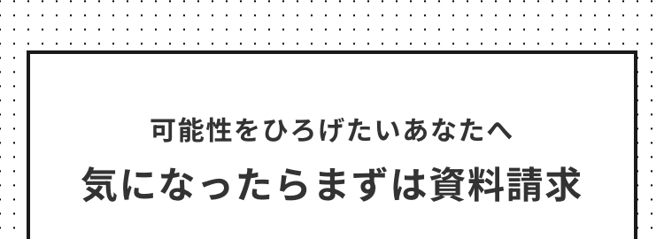 可能性をひろげたいあなたへ
気になったらまずは資料請求