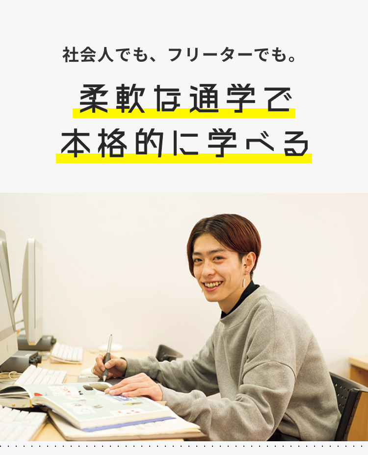 社会人でも、フリーターでも。
柔軟な通学で
本格的に学べる