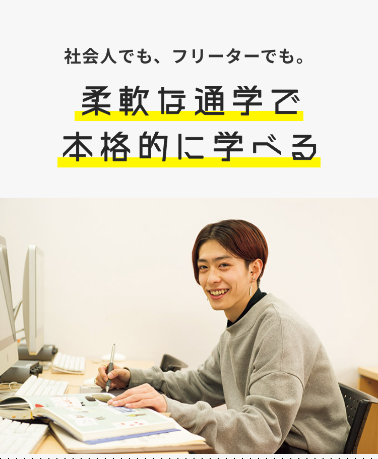 社会人でも、フリーターでも。
柔軟な通学で
本格的に学べる