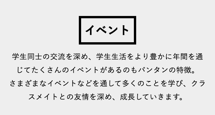 イベント
学生同士の交流を深め、 学生生活をより豊かに年間を通
じてたくさんのイベントがあるのもバンタンの特徴。
さまざまなイベントなどを通して多くのことを学び、 クラ
スメイトとの友情を深め、 成長していきます。
