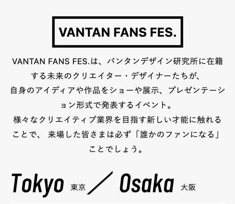VANTAN FANS FES.
VANTAN FANS FES. は、 バンタンデザイン研究所に在籍
する未来のクリエイター・デザイナーたちが、
自身のアイディアや作品をショーや展示、 プレゼンテーシ
ョン形式で発表するイベント。
様々なクリエイティブ業界を目指す新しい才能に触れる
ことで、来場した皆さまは必ず 「誰かのファンになる」
ことでしょう。
Tokyo 東京 / Osaka 大阪