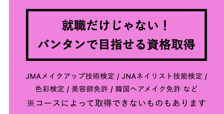 就職だけじゃない!
バンタンで目指せる資格取得
JMAメイクアップ技術検定 / JNAネイリスト技能検定 /
色彩検定 / 美容師免許 / 韓国ヘアメイク免許など
※コースによって取得できないものもあります